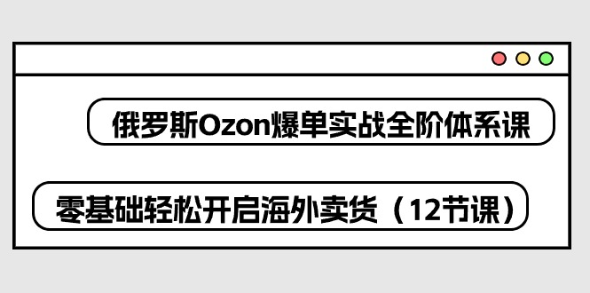 俄罗斯 Ozon-爆单实战全阶体系课，零基础轻松开启海外卖货