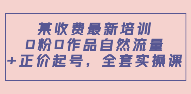 某收费最新培训：0粉0作品自然流量+正价起号，全套实操课！