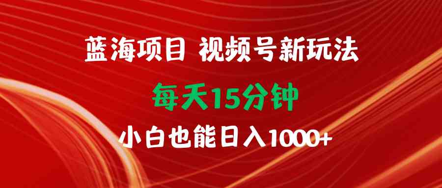 蓝海项目视频号新玩法 每天15分钟 小白也能日入1000+