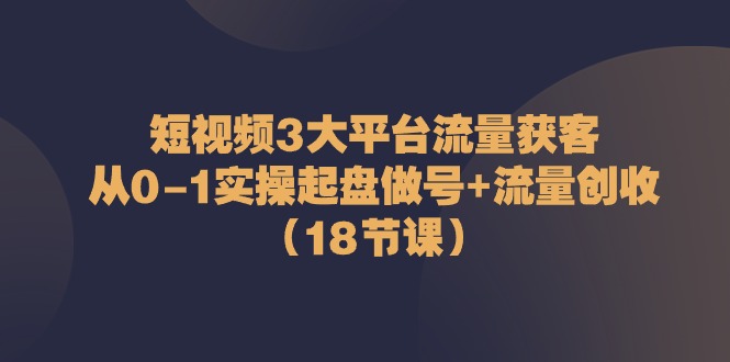 短视频3大平台流量获客：从0-1实操起盘做号+流量创收