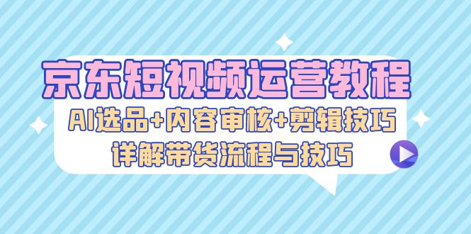 京东短视频运营教程：AI选品+内容审核+剪辑技巧，详解带货流程与技巧