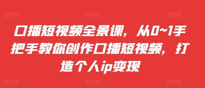 口播短视频全景课，?从0~1手把手教你创作口播短视频，打造个人ip变现