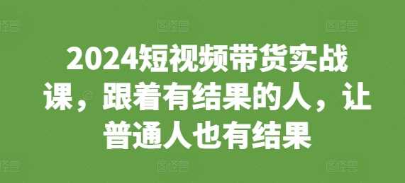 2024短视频带货实战课，跟着有结果的人，让普通人也有结果