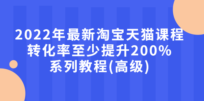 2022年最新淘宝天猫课程-转化率至少提升200%系列教程(高级)