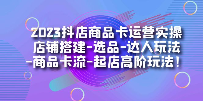 2023抖店商品卡运营实操：店铺搭建-选品-达人玩法-商品卡流-起店高阶玩玩