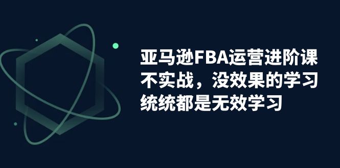 亚马逊-FBA运营进阶课，不实战，没效果的学习，统统都是无效学习