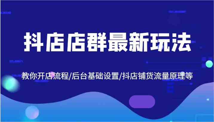 抖店店群最新玩法，教你开店流程/后台基础设置/抖店铺货流量原理等