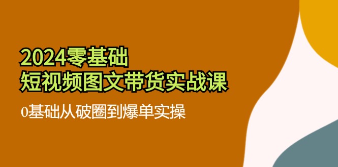 2024零基础·短视频图文带货实战课：0基础从破圈到爆单实操