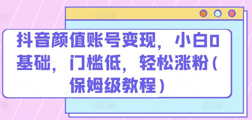 抖音颜值账号变现，小白0基础，门槛低，?轻松涨粉(保姆级教程)【揭秘】