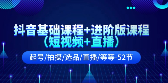 抖音基础课程+进阶版课程起号/拍摄/选品/直播/等等-52节