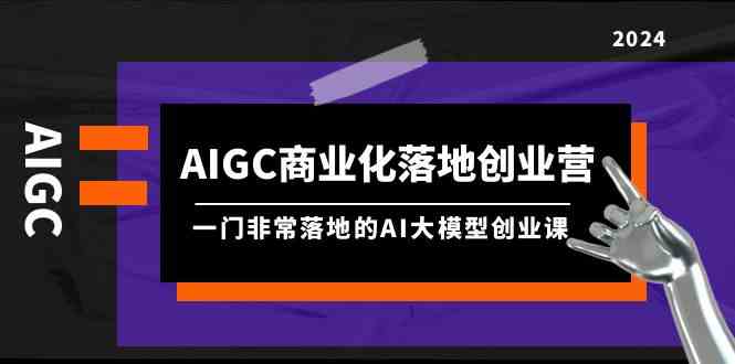 AIGC-商业化落地创业营，一门非常落地的AI大模型创业课