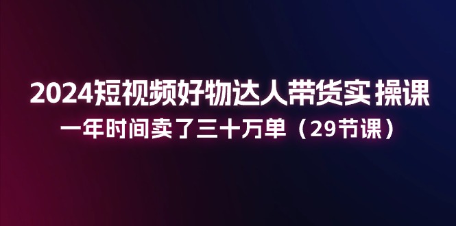 2024短视频好物达人带货实操课：一年时间卖了三十万单