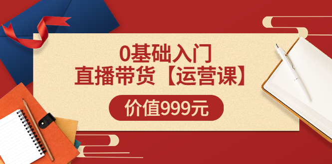 某收费【运营课】0基础入门直播带货运营篇价值999元