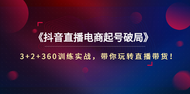 《抖音直播电商起号破局》3+2+360训练实战，带你玩转直播带货！