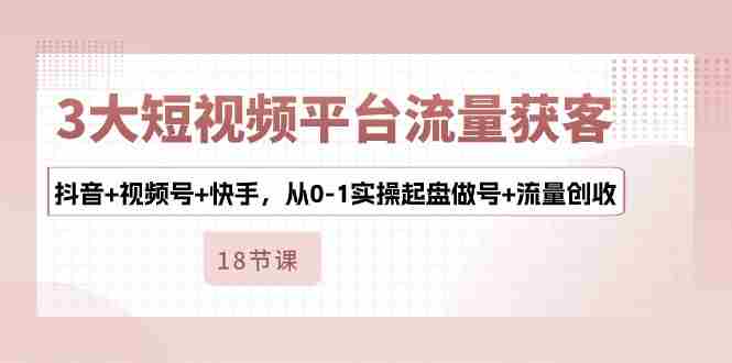 3大短视频平台流量获客，抖音+视频号+快手，从0-1实操起盘做号+流量创收