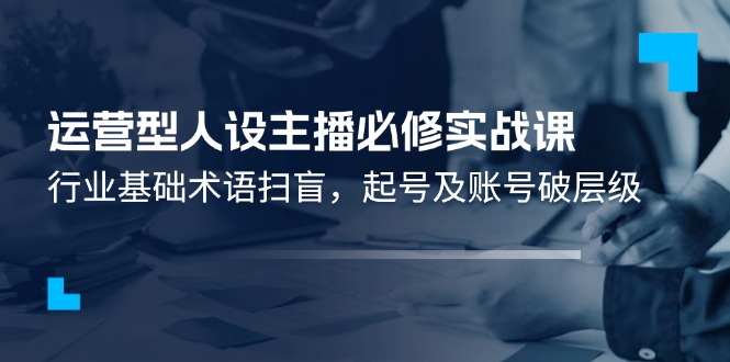 运营型·人设主播必修实战课：行业基础术语扫盲，起号及账号破层级