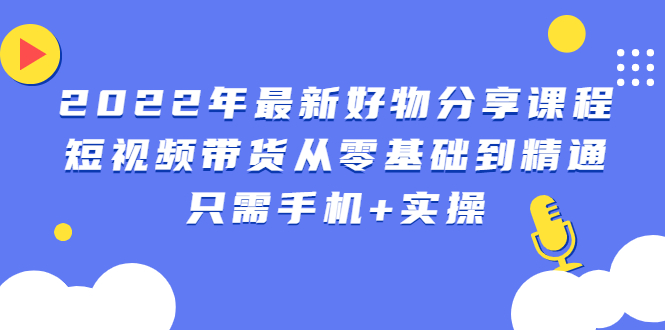 2022年最新好物分享课程：短视频带货从零基础到精通，只需手机+实操