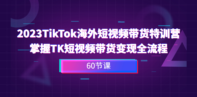 2023-TikTok海外短视频带货特训营，掌握TK短视频带货变现全流程