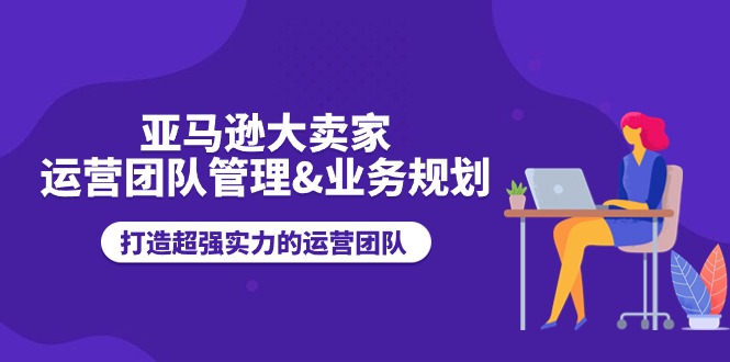 亚马逊大卖家-运营团队管理&业务规划，打造超强实力的运营团队