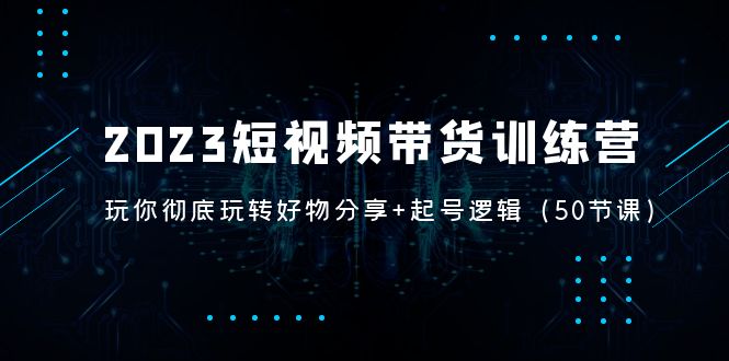 2023短视频带货训练营：带你彻底玩转好物分享+起号逻辑